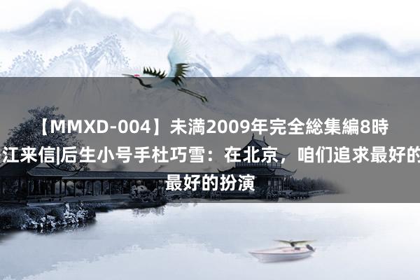 【MMXD-004】未満2009年完全総集編8時間 香江来信|后生小号手杜巧雪：在北京，咱们追求最好的扮演