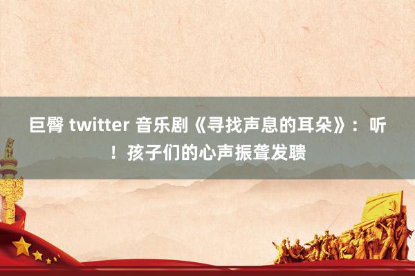 巨臀 twitter 音乐剧《寻找声息的耳朵》：听！孩子们的心声振聋发聩