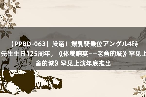 【PPBD-063】厳選！爆乳騎乗位アングル4時間 追思老舍先生生日125周年，《体裁响宴——老舍的城》罕见上演年底推出