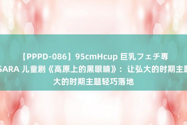 【PPPD-086】95cmHcup 巨乳フェチ専用ソープ SARA 儿童剧《高原上的黑眼睛》：让弘大的时期主题轻巧落地