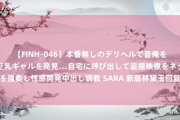 【FINH-046】本番無しのデリヘルで昔俺をバカにしていた同級生の巨乳ギャルを発見…自宅に呼び出して盗撮映像をネタに本番を強要し性感開発中出し調教 SARA 新版林黛玉回复争议，竟然口碑逆转，还被网友夸