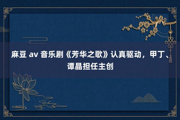 麻豆 av 音乐剧《芳华之歌》认真驱动，甲丁、谭晶担任主创