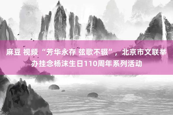 麻豆 视频 “芳华永存 弦歌不辍”，北京市文联举办挂念杨沫生日110周年系列活动