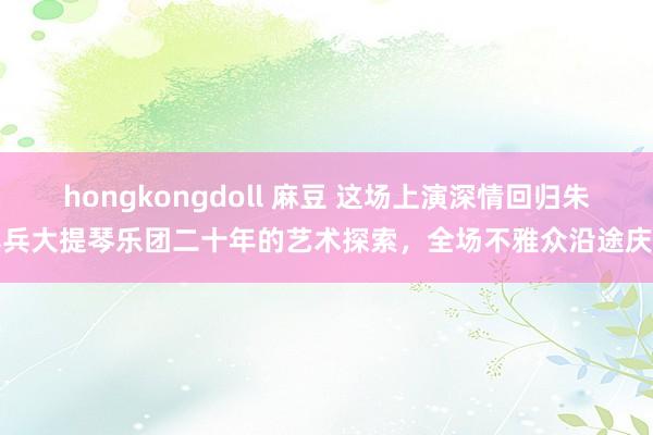 hongkongdoll 麻豆 这场上演深情回归朱亦兵大提琴乐团二十年的艺术探索，全场不雅众沿途庆生