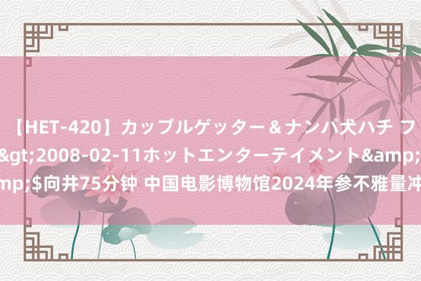 【HET-420】カップルゲッター＆ナンパ犬ハチ ファイト一発</a>2008-02-11ホットエンターテイメント&$向井75分钟 中国电影博物馆2024年参不雅量冲破百万东谈主次，快来打卡！