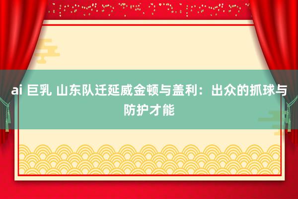 ai 巨乳 山东队迁延威金顿与盖利：出众的抓球与防护才能