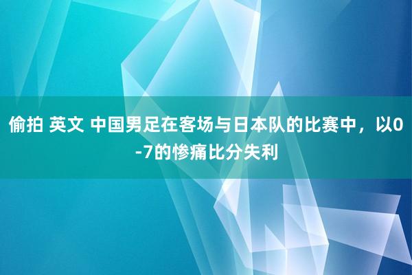 偷拍 英文 中国男足在客场与日本队的比赛中，以0-7的惨痛比分失利