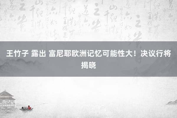 王竹子 露出 富尼耶欧洲记忆可能性大！决议行将揭晓