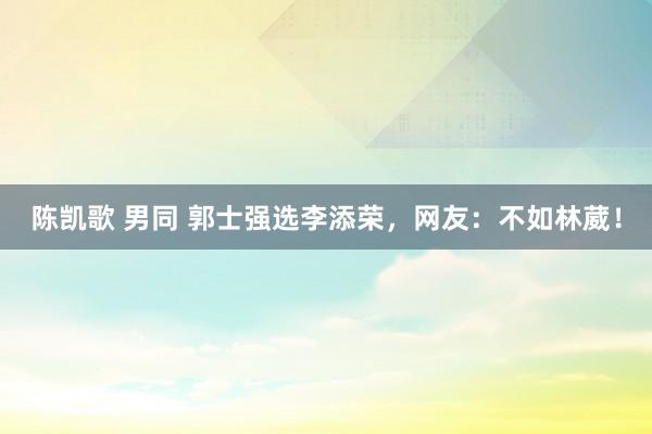 陈凯歌 男同 郭士强选李添荣，网友：不如林葳！