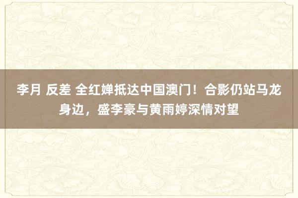 李月 反差 全红婵抵达中国澳门！合影仍站马龙身边，盛李豪与黄雨婷深情对望