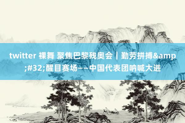 twitter 裸舞 聚焦巴黎残奥会｜勤劳拼搏&#32;醒目赛场——中国代表团呐喊大进