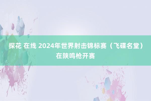 探花 在线 2024年世界射击锦标赛（飞碟名堂）在陕鸣枪开赛