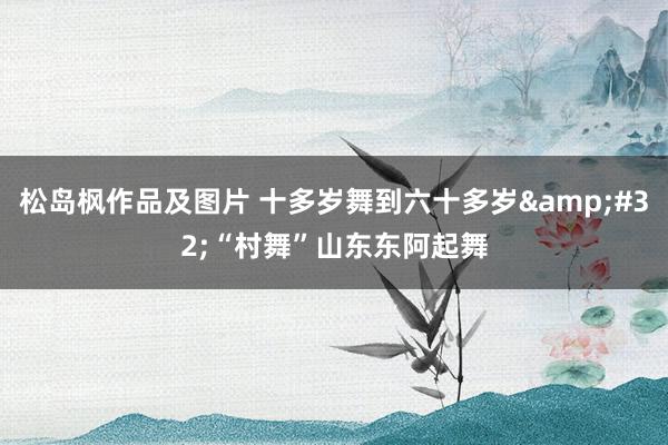 松岛枫作品及图片 十多岁舞到六十多岁&#32;“村舞”山东东阿起舞