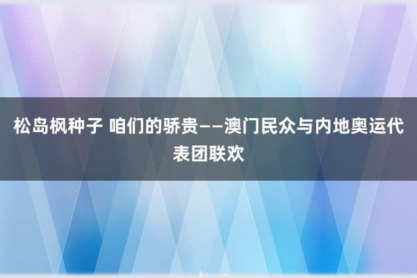 松岛枫种子 咱们的骄贵——澳门民众与内地奥运代表团联欢