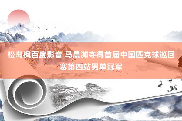 松岛枫百度影音 马晨渊夺得首届中国匹克球巡回赛第四站男单冠军