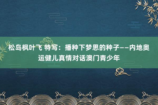 松岛枫叶飞 特写：播种下梦思的种子——内地奥运健儿真情对话澳门青少年