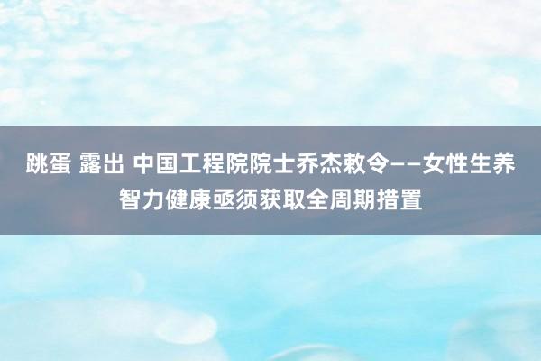 跳蛋 露出 中国工程院院士乔杰敕令——女性生养智力健康亟须获取全周期措置