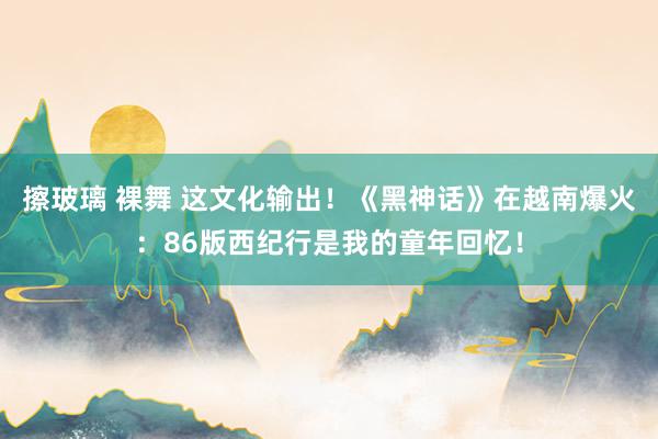 擦玻璃 裸舞 这文化输出！《黑神话》在越南爆火：86版西纪行是我的童年回忆！