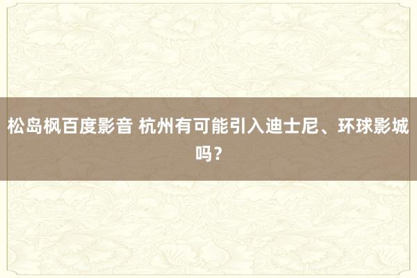 松岛枫百度影音 杭州有可能引入迪士尼、环球影城吗？