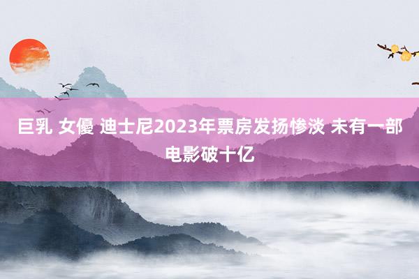 巨乳 女優 迪士尼2023年票房发扬惨淡 未有一部电影破十亿