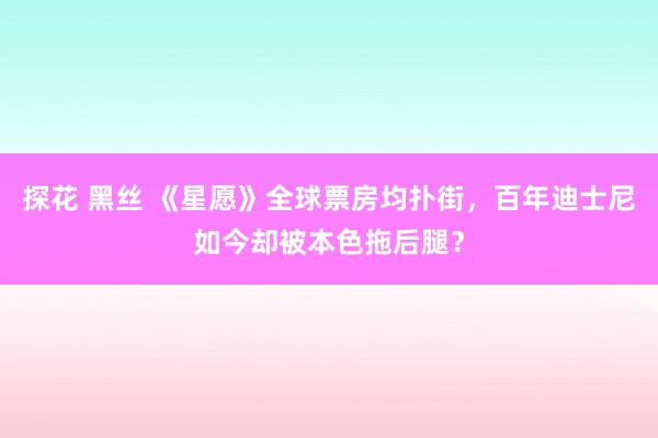 探花 黑丝 《星愿》全球票房均扑街，百年迪士尼如今却被本色拖后腿？