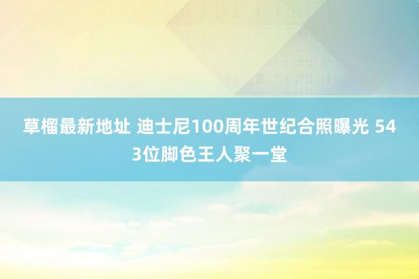 草榴最新地址 迪士尼100周年世纪合照曝光 543位脚色王人聚一堂