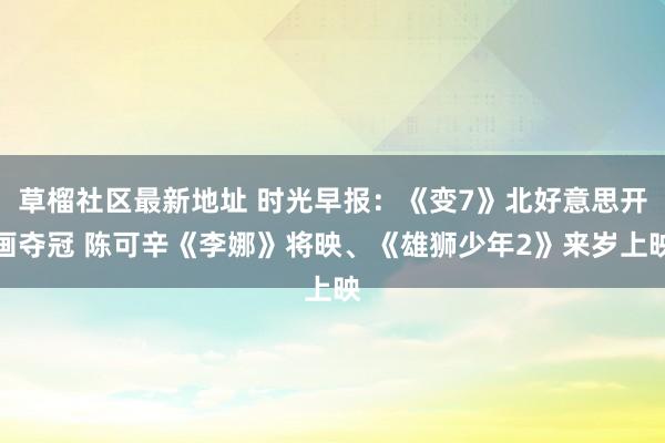 草榴社区最新地址 时光早报：《变7》北好意思开画夺冠 陈可辛《李娜》将映、《雄狮少年2》来岁上映