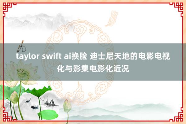 taylor swift ai换脸 迪士尼天地的电影电视化与影集电影化近况