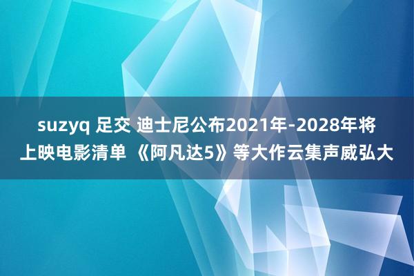 suzyq 足交 迪士尼公布2021年-2028年将上映电影清单 《阿凡达5》等大作云集声威弘大