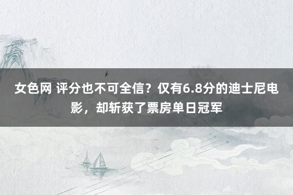 女色网 评分也不可全信？仅有6.8分的迪士尼电影，却斩获了票房单日冠军