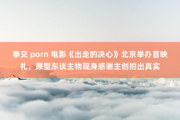 拳交 porn 电影《出走的决心》北京举办首映礼，原型东谈主物现身感谢主创拍出真实