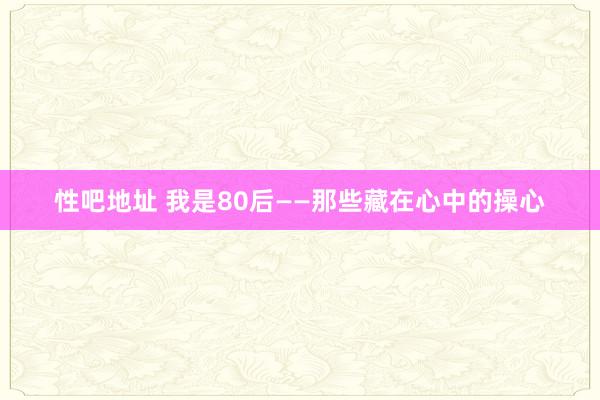 性吧地址 我是80后——那些藏在心中的操心