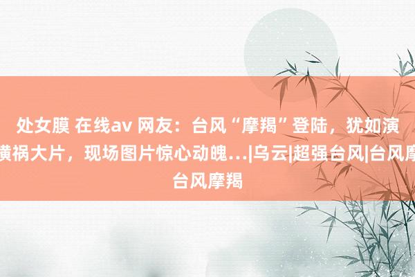 处女膜 在线av 网友：台风“摩羯”登陆，犹如演出横祸大片，现场图片惊心动魄…|乌云|超强台风|台风摩羯