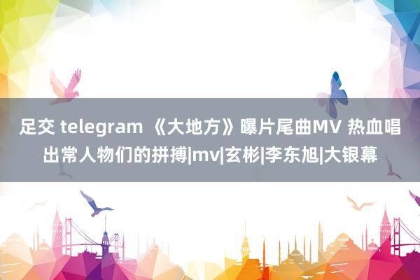 足交 telegram 《大地方》曝片尾曲MV 热血唱出常人物们的拼搏|mv|玄彬|李东旭|大银幕