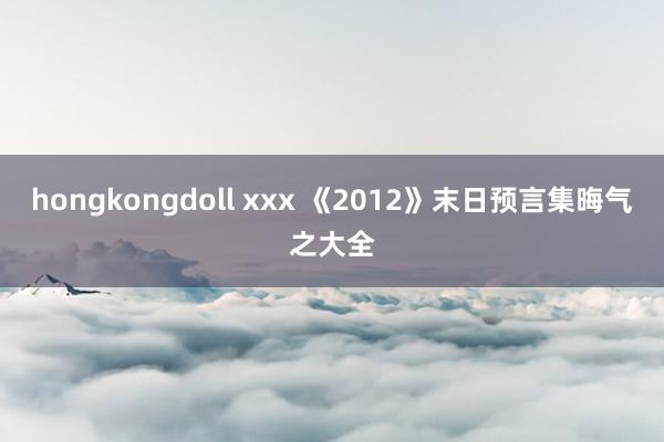 hongkongdoll xxx 《2012》末日预言集晦气之大全