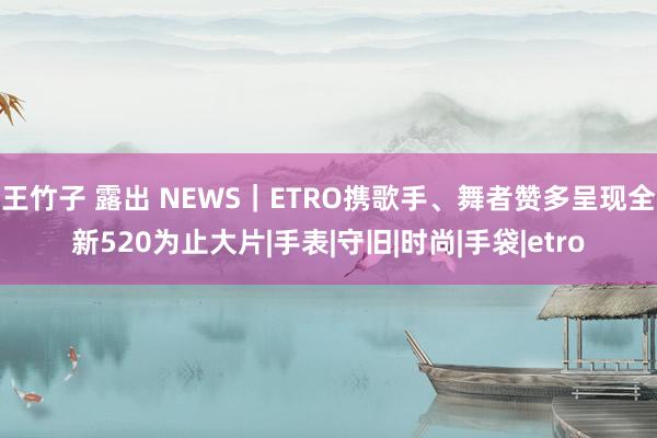 王竹子 露出 NEWS｜ETRO携歌手、舞者赞多呈现全新520为止大片|手表|守旧|时尚|手袋|etro