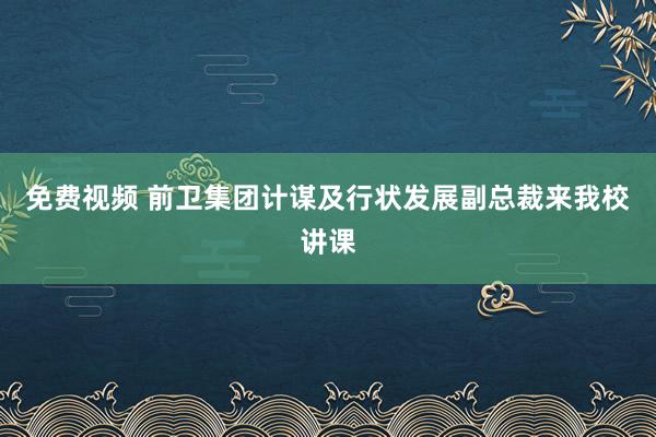 免费视频 前卫集团计谋及行状发展副总裁来我校讲课