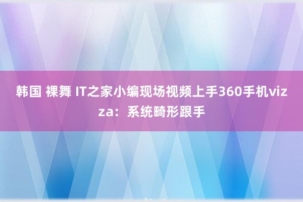 韩国 裸舞 IT之家小编现场视频上手360手机vizza：系统畸形跟手