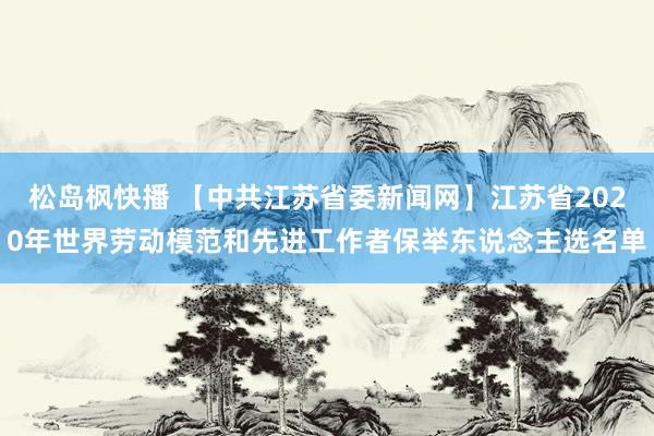 松岛枫快播 【中共江苏省委新闻网】江苏省2020年世界劳动模范和先进工作者保举东说念主选名单