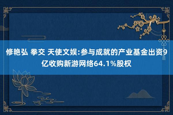 修艳弘 拳交 天使文娱:参与成就的产业基金出资9亿收购新游网络64.1%股权