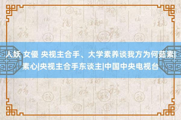 人妖 女優 央视主合手、大学素养谈我方为何茹素|素心|央视主合手东谈主|中国中央电视台