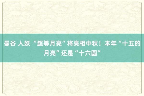 曼谷 人妖 “超等月亮”将亮相中秋！本年“十五的月亮”还是“十六圆”