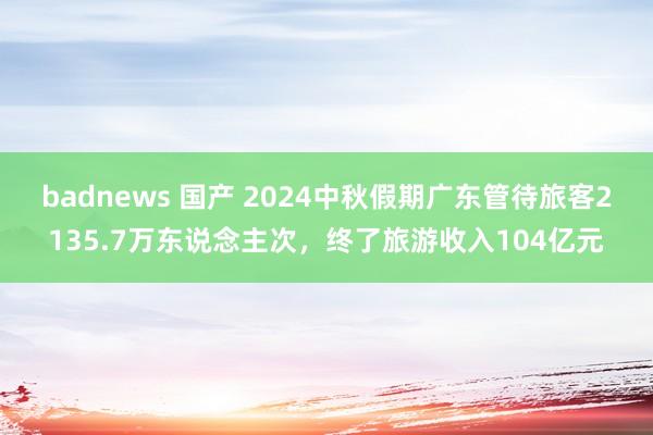 badnews 国产 2024中秋假期广东管待旅客2135.7万东说念主次，终了旅游收入104亿元