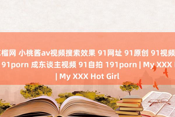 草榴网 小桃酱av视频搜索效果 91网址 91原创 91视频 91短视频 91porn 成东谈主视频 91自拍 191porn | My XXX Hot Girl