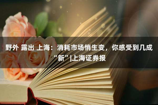 野外 露出 上海：消耗市场悄生变，你感受到几成“新”|上海证券报