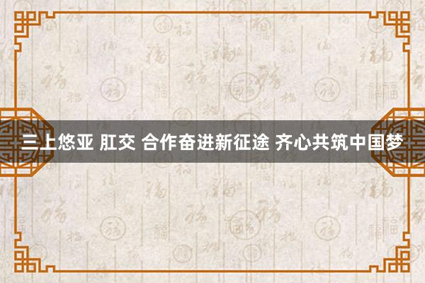 三上悠亚 肛交 合作奋进新征途 齐心共筑中国梦