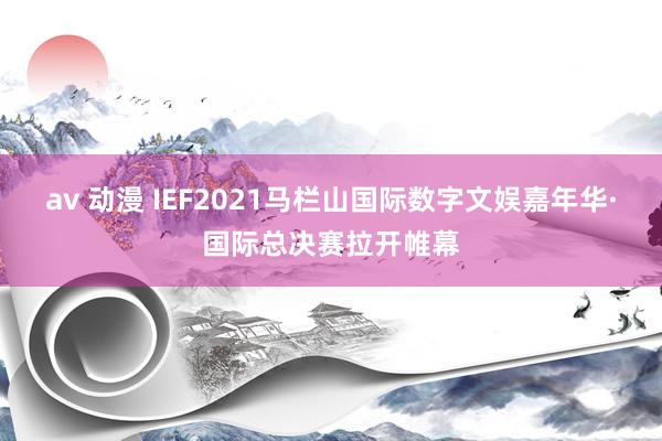 av 动漫 IEF2021马栏山国际数字文娱嘉年华·国际总决赛拉开帷幕