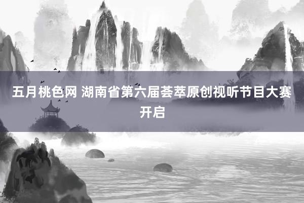 五月桃色网 湖南省第六届荟萃原创视听节目大赛开启