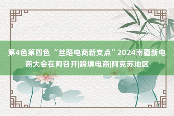 第4色第四色 “丝路电商新支点”2024南疆新电商大会在阿召开|跨境电商|阿克苏地区