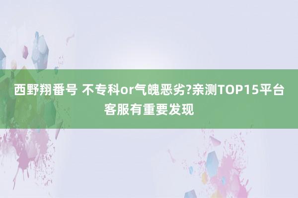 西野翔番号 不专科or气魄恶劣?亲测TOP15平台客服有重要发现